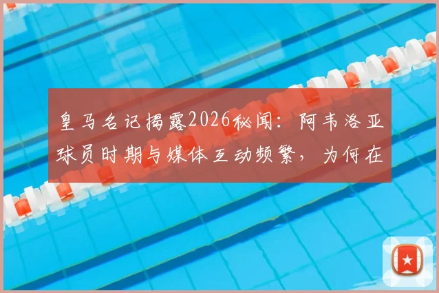 皇马名记揭露2026秘闻:阿韦洛亚球员时期与媒体互动频繁,为何在弗洛伦蒂诺遇风波时选择隐身?