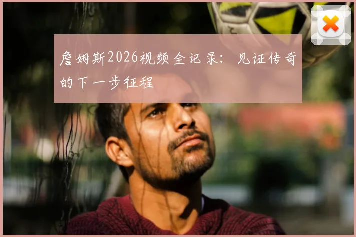 詹姆斯2026视频全记录：见证传奇的下一步征程