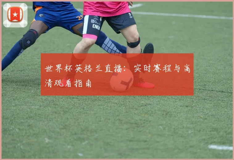 世界杯英格兰直播：实时赛程与高清观看指南