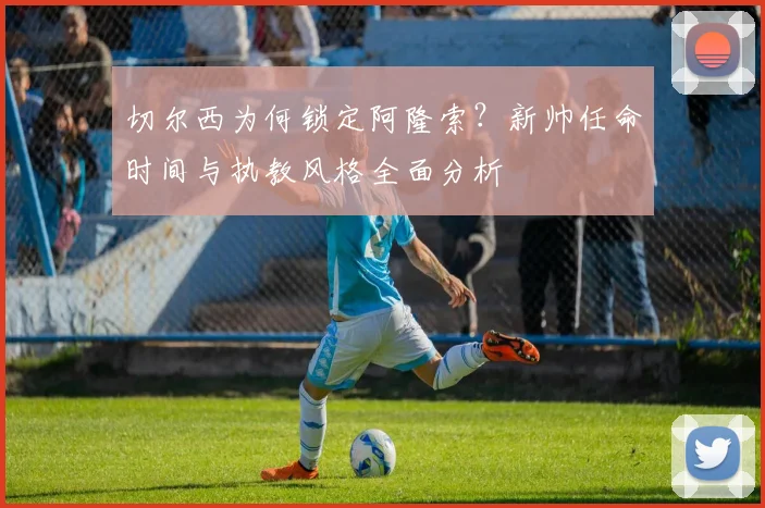 切尔西为何锁定阿隆索?新帅任命时间与执教风格全面分析