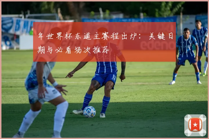 年世界杯东道主赛程出炉：关键日期与必看场次推荐