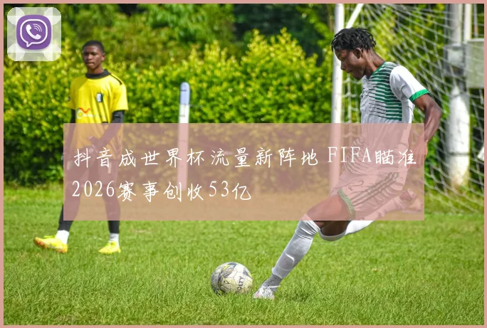 抖音成世界杯流量新阵地 FIFA瞄准2026赛事创收53亿