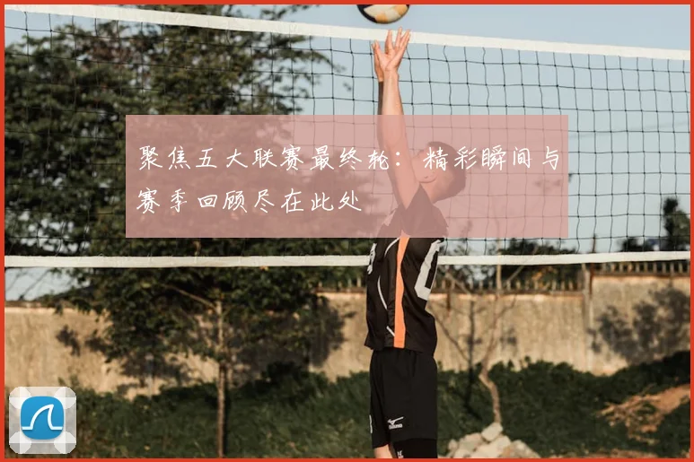 聚焦五大联赛最终轮：精彩瞬间与赛季回顾尽在此处