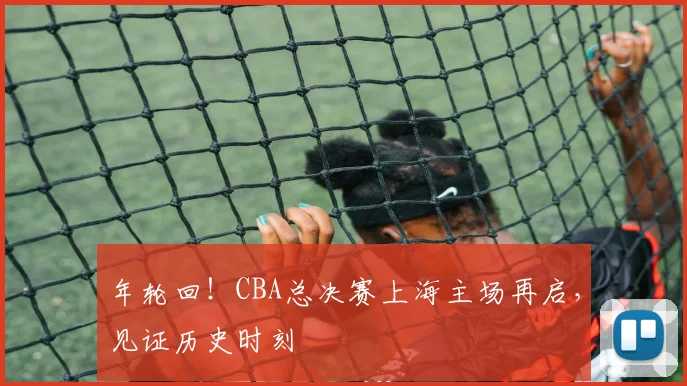 年轮回！CBA总决赛上海主场再启，见证历史时刻
