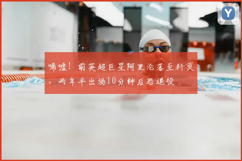 唏嘘！前英超巨星阿里沦落至科莫，两年半出场10分钟后恐退役