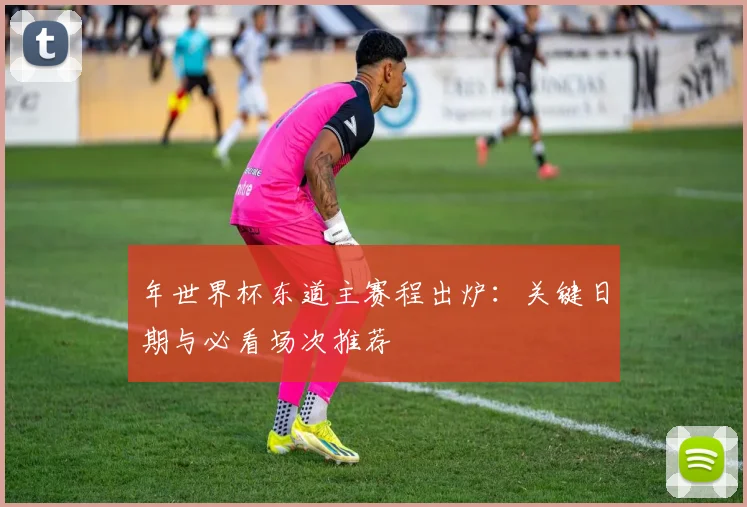 年世界杯东道主赛程出炉：关键日期与必看场次推荐