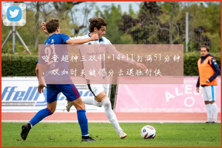 哈登超神三双41+14+11打满51分钟，双加时关键得分击退独行侠