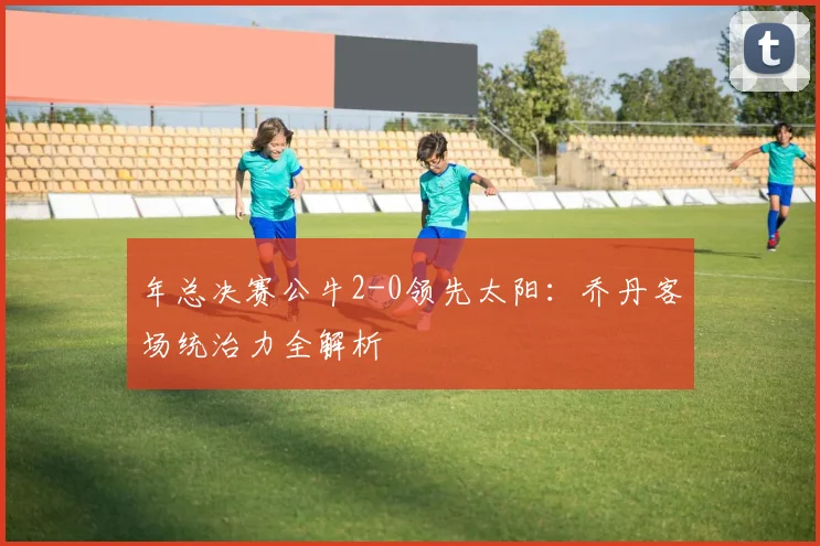 年总决赛公牛2-0领先太阳:乔丹客场统治力全解析